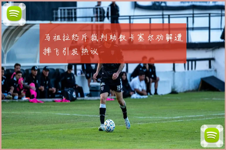 马祖拉怒斥裁判助教卡塞尔劝解遭摔飞引发热议