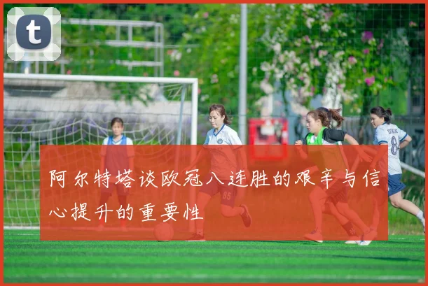 阿尔特塔谈欧冠八连胜的艰辛与信心提升的重要性