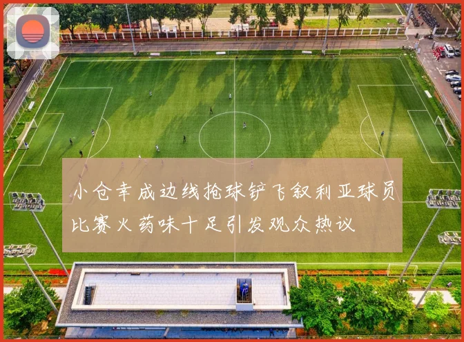 小仓幸成边线抢球铲飞叙利亚球员比赛火药味十足引发观众热议