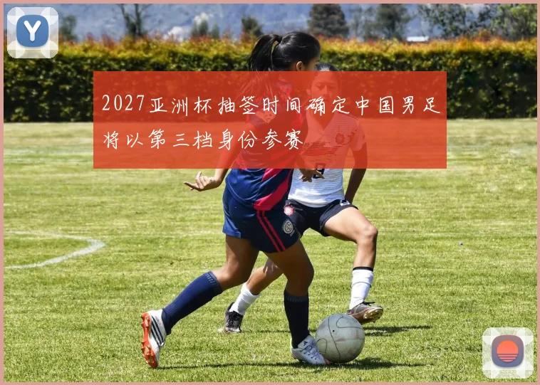 2027亚洲杯抽签时间确定中国男足将以第三档身份参赛