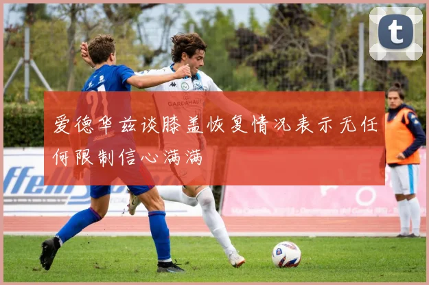 爱德华兹谈膝盖恢复情况表示无任何限制信心满满