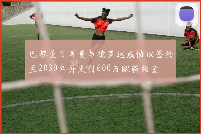 巴黎圣日耳曼与德罗达成协议签约至2030年并支付600万欧解约金
