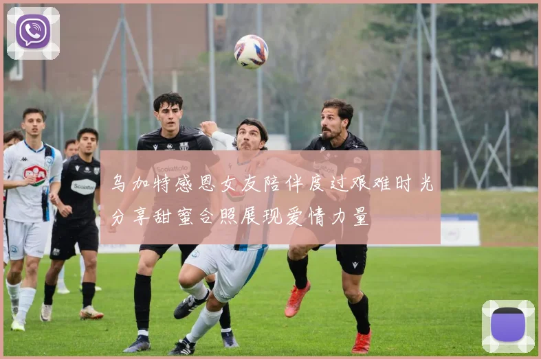乌加特感恩女友陪伴度过艰难时光分享甜蜜合照展现爱情力量