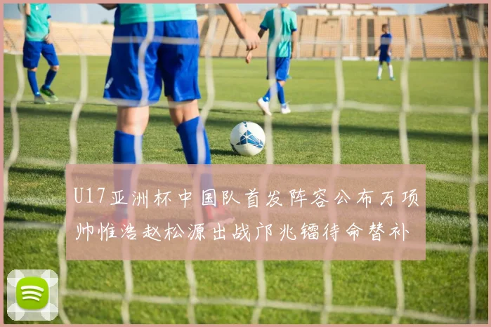 U17亚洲杯中国队首发阵容公布万项帅惟浩赵松源出战邝兆镭待命替补