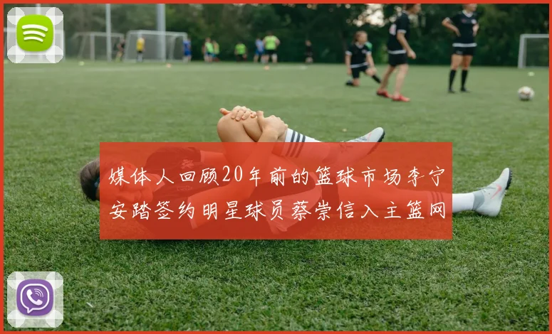 媒体人回顾20年前的篮球市场李宁安踏签约明星球员蔡崇信入主篮网的时代变迁