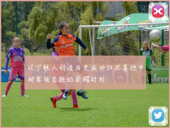 辽宁铁人创造历史成功归沈喜迎中超客场首胜的荣耀时刻