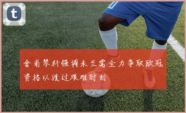 舍甫琴科强调米兰需全力争取欧冠资格以渡过艰难时刻