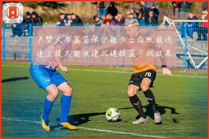 卢赞大洛篮筐保护能力出众既能迅速上提又能快速沉退投篮干扰效果显著