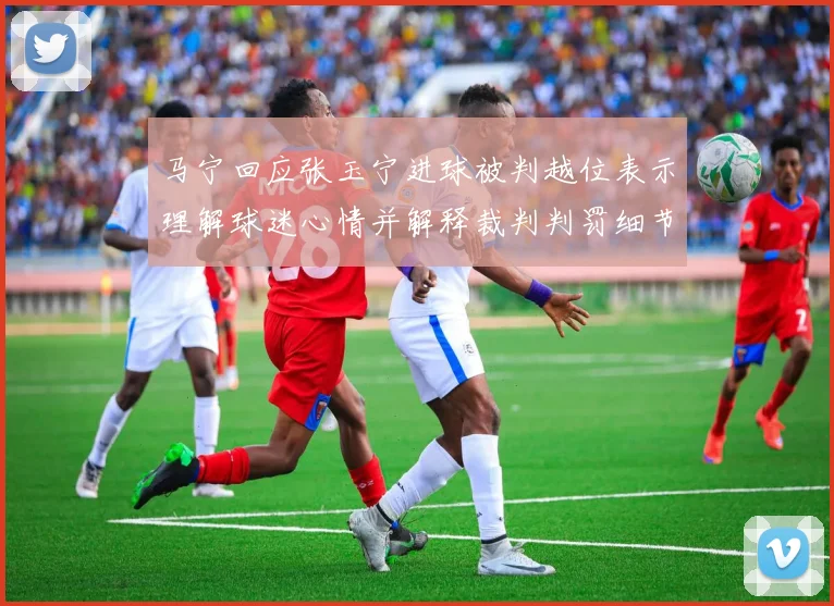 马宁回应张玉宁进球被判越位表示理解球迷心情并解释裁判判罚细节