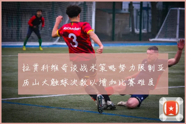 拉贾科维奇谈战术策略努力限制亚历山大触球次数以增加比赛难度