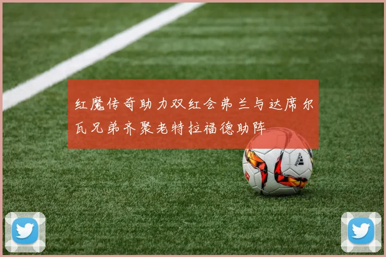红魔传奇助力双红会弗兰与达席尔瓦兄弟齐聚老特拉福德助阵