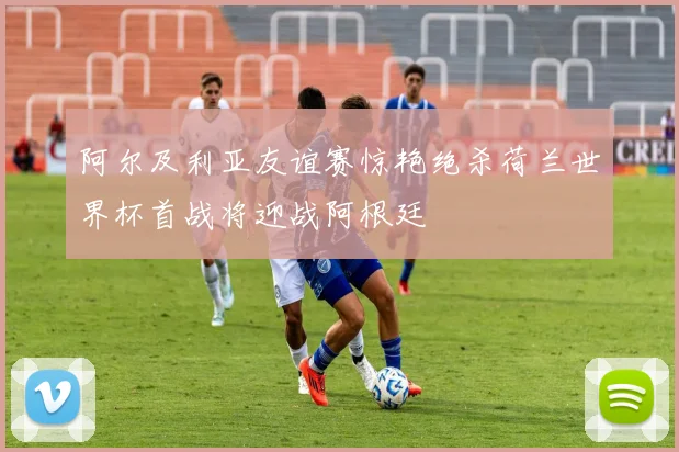 阿尔及利亚友谊赛惊艳绝杀荷兰世界杯首战将迎战阿根廷